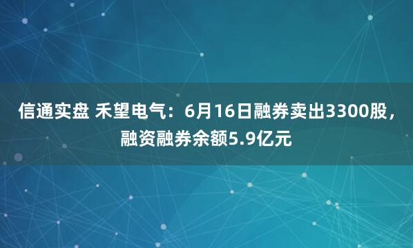 信通实盘 禾望电气：6月16日融券卖出3300股，融资融券余额5.9亿元