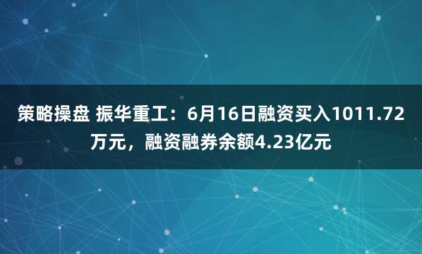 策略操盘 振华重工：6月16日融资买入1011.72万元，融资融券余额4.23亿元