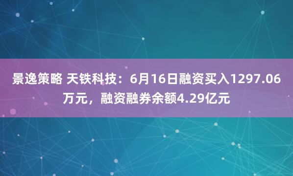 景逸策略 天铁科技：6月16日融资买入1297.06万元，融资融券余额4.29亿元