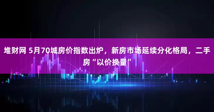 堆财网 5月70城房价指数出炉，新房市场延续分化格局，二手房“以价换量”