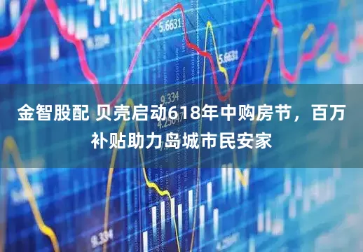 金智股配 贝壳启动618年中购房节，百万补贴助力岛城市民安家