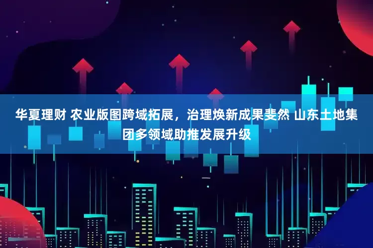 华夏理财 农业版图跨域拓展，治理焕新成果斐然 山东土地集团多领域助推发展升级