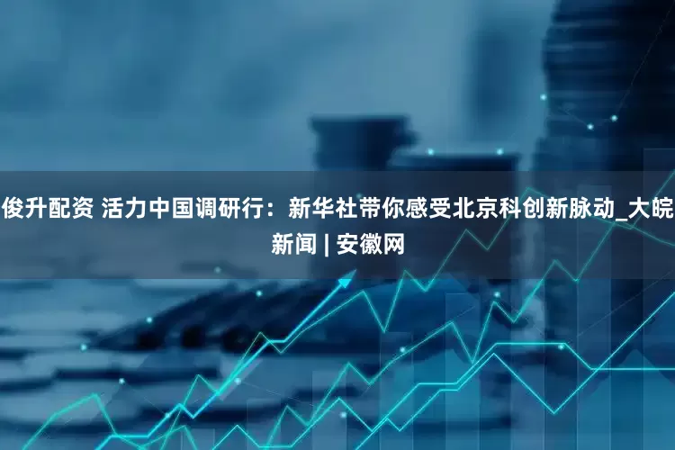 俊升配资 活力中国调研行：新华社带你感受北京科创新脉动_大皖新闻 | 安徽网