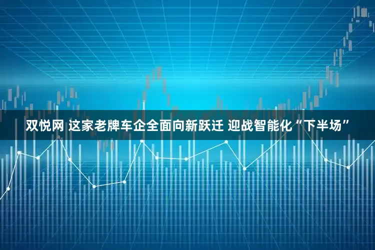 双悦网 这家老牌车企全面向新跃迁 迎战智能化“下半场”