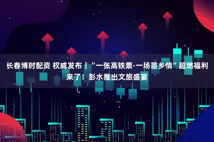 长春博时配资 权威发布｜“一张高铁票·一场苗乡情”超燃福利来了！彭水推出文旅盛宴