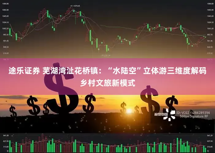 途乐证券 芜湖湾沚花桥镇：“水陆空”立体游三维度解码乡村文旅新模式