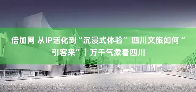 倍加网 从IP活化到“沉浸式体验” 四川文旅如何“引客来”｜万千气象看四川