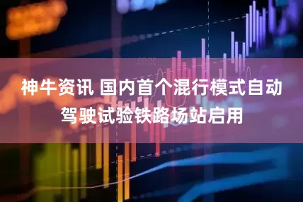 神牛资讯 国内首个混行模式自动驾驶试验铁路场站启用