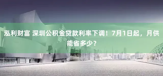 泓利财富 深圳公积金贷款利率下调！7月1日起，月供能省多少？