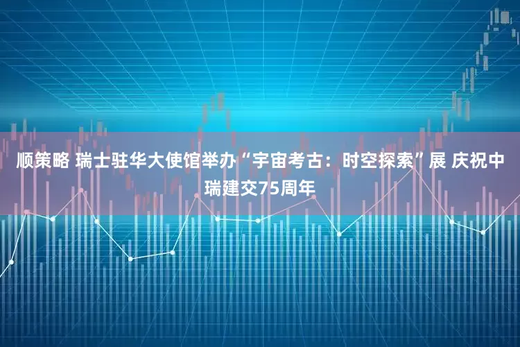 顺策略 瑞士驻华大使馆举办“宇宙考古：时空探索”展 庆祝中瑞建交75周年
