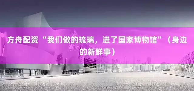 方舟配资 “我们做的琉璃，进了国家博物馆”（身边的新鲜事）