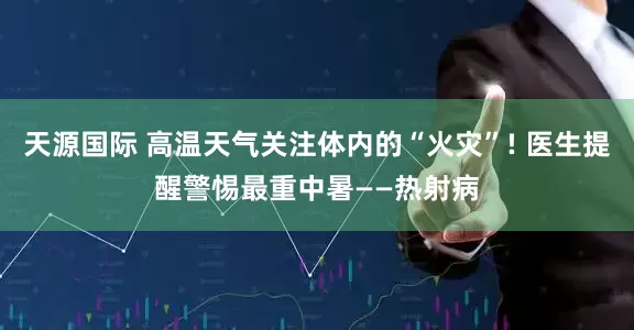 天源国际 高温天气关注体内的“火灾”! 医生提醒警惕最重中暑——热射病