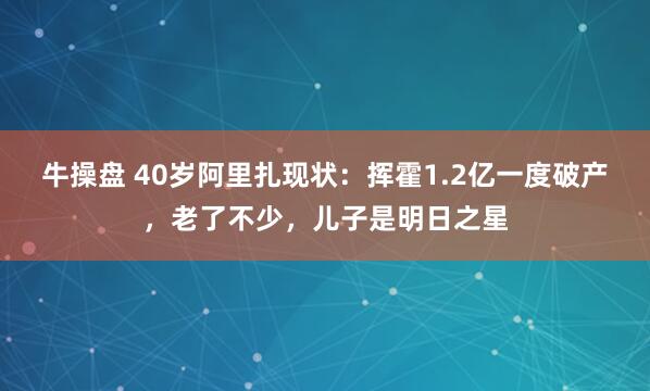 牛操盘 40岁阿里扎现状：挥霍1.2亿一度破产，老了不少，儿子是明日之星