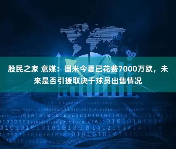 股民之家 意媒：国米今夏已花费7000万欧，未来是否引援取决于球员出售情况