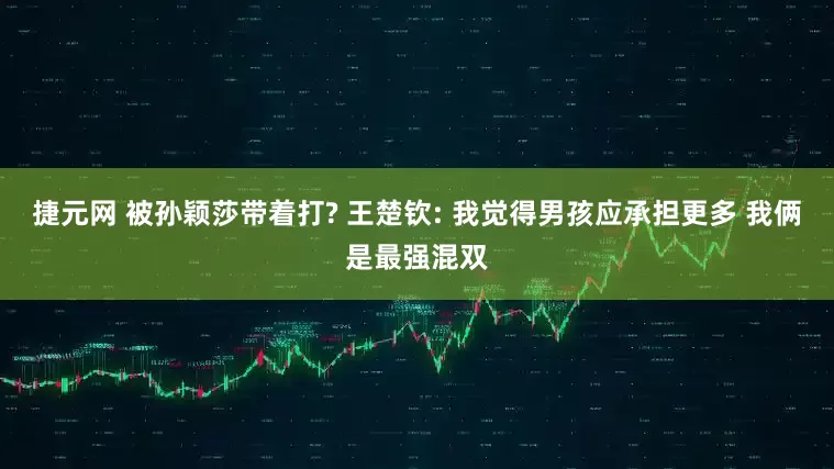 捷元网 被孙颖莎带着打? 王楚钦: 我觉得男孩应承担更多 我俩是最强混双