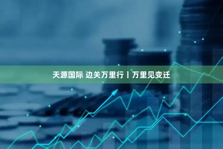 天源国际 边关万里行丨万里见变迁