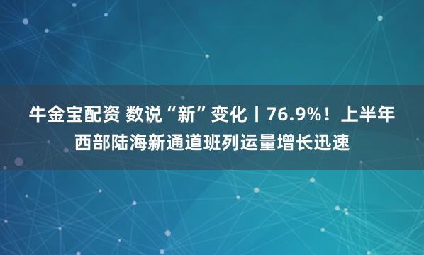 牛金宝配资 数说“新”变化丨76.9%！上半年西部陆海新通道班列运量增长迅速
