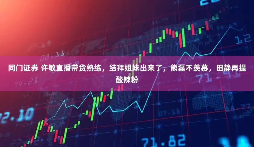 同门证券 许敏直播带货熟练，结拜姐妹出来了，熊磊不羡慕，田静再提酸辣粉