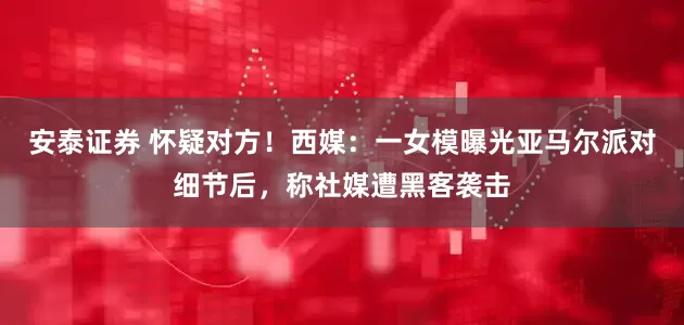 安泰证券 怀疑对方！西媒：一女模曝光亚马尔派对细节后，称社媒遭黑客袭击