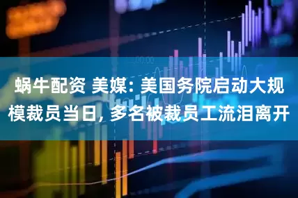蜗牛配资 美媒: 美国务院启动大规模裁员当日, 多名被裁员工流泪离开
