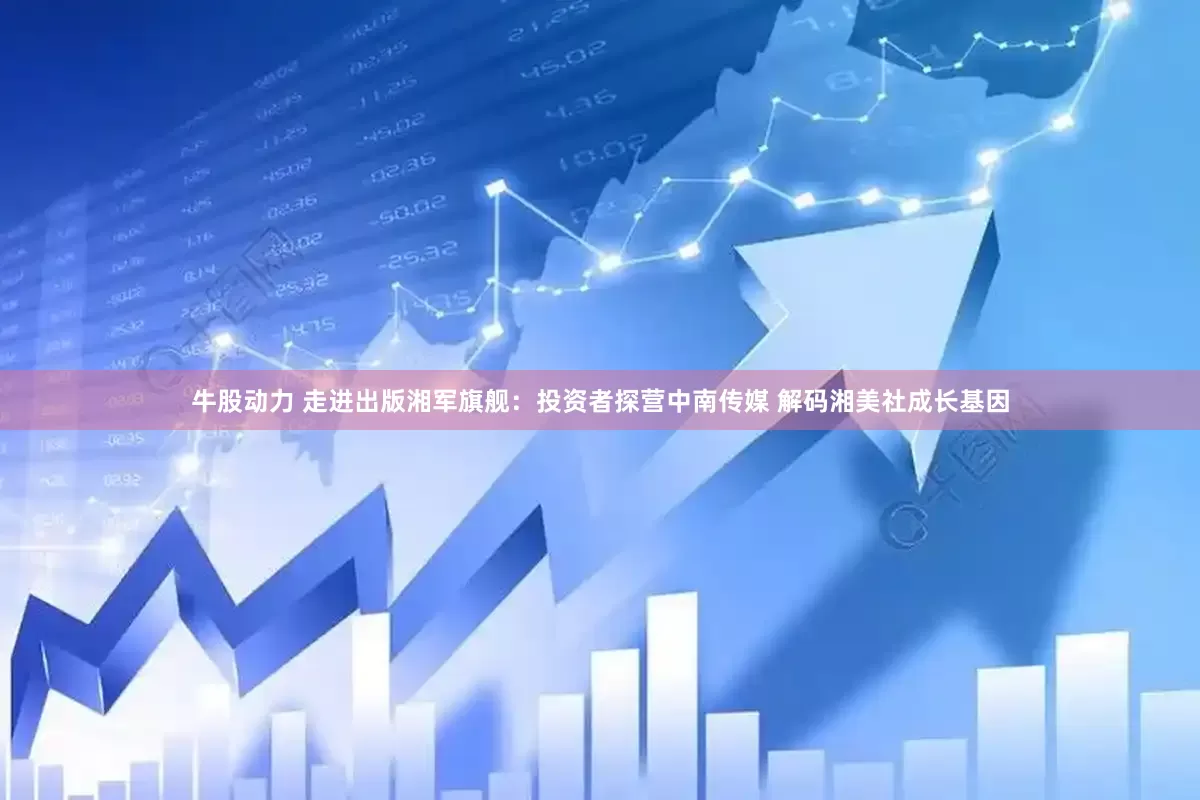 牛股动力 走进出版湘军旗舰：投资者探营中南传媒 解码湘美社成长基因