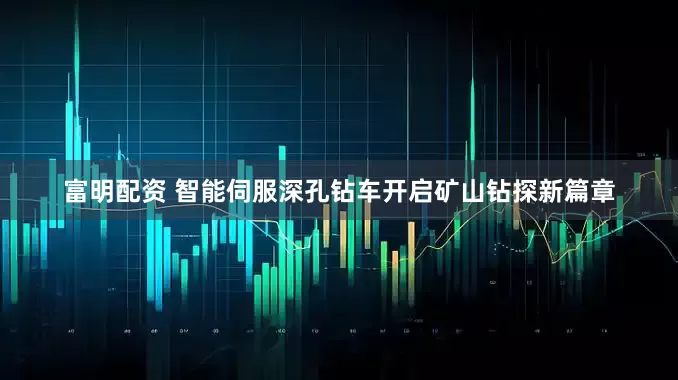 富明配资 智能伺服深孔钻车开启矿山钻探新篇章