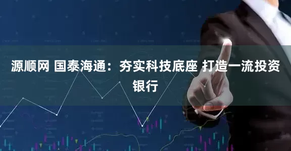 源顺网 国泰海通：夯实科技底座 打造一流投资银行