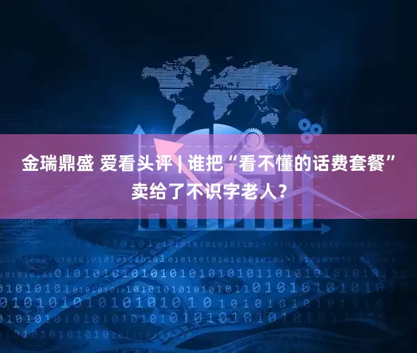 金瑞鼎盛 爱看头评 | 谁把“看不懂的话费套餐”卖给了不识字老人？