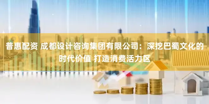 普惠配资 成都设计咨询集团有限公司：深挖巴蜀文化的时代价值 打造消费活力区