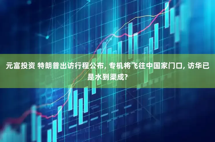 元富投资 特朗普出访行程公布, 专机将飞往中国家门口, 访华已是水到渠成?