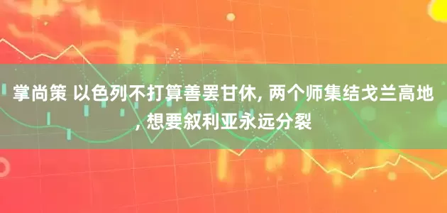 掌尚策 以色列不打算善罢甘休, 两个师集结戈兰高地, 想要叙利亚永远分裂