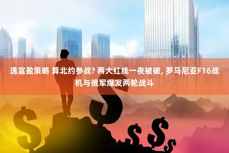 逸富盈策略 算北约参战? 两大红线一夜被破, 罗马尼亚F16战机与俄军爆发两轮战斗