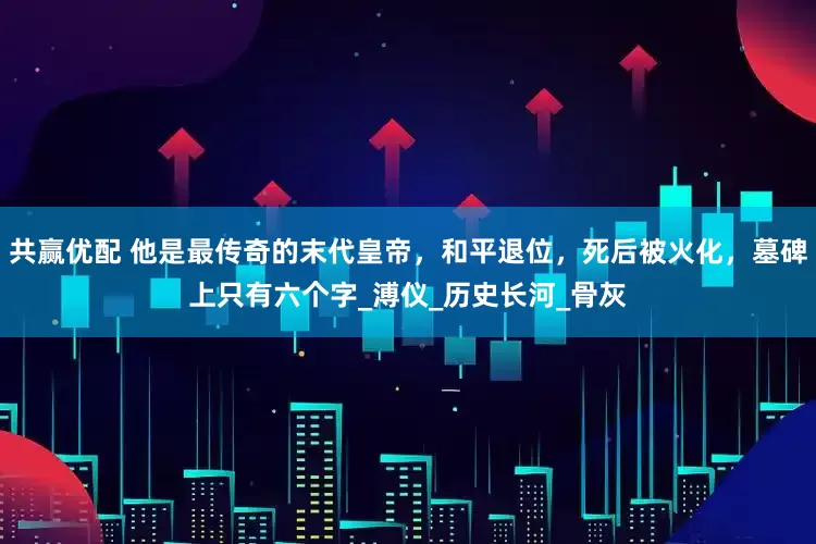 共赢优配 他是最传奇的末代皇帝，和平退位，死后被火化，墓碑上只有六个字_溥仪_历史长河_骨灰