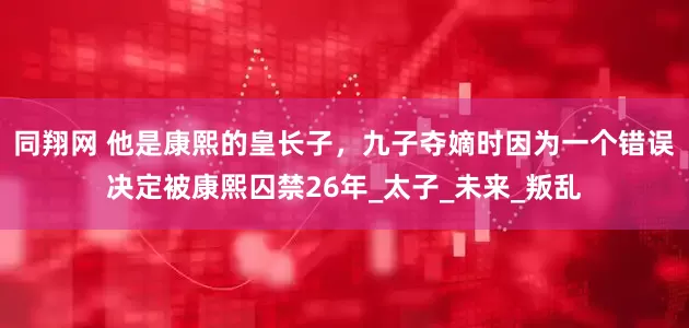 同翔网 他是康熙的皇长子，九子夺嫡时因为一个错误决定被康熙囚禁26年_太子_未来_叛乱