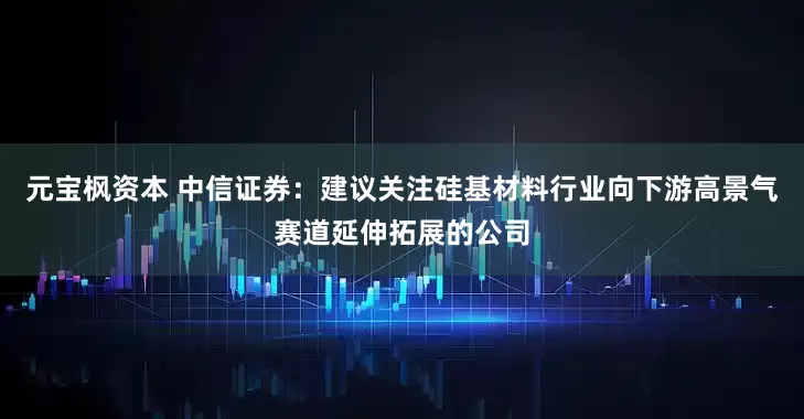 元宝枫资本 中信证券：建议关注硅基材料行业向下游高景气赛道延伸拓展的公司