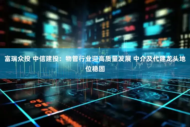 富瑞众投 中信建投：物管行业迎高质量发展 中介及代建龙头地位稳固