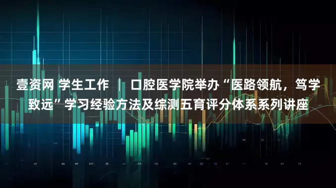 壹资网 学生工作 │ 口腔医学院举办“医路领航，笃学致远”学习经验方法及综测五育评分体系系列讲座