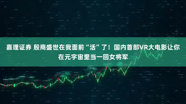嘉理证券 殷商盛世在我面前“活”了！国内首部VR大电影让你在元宇宙里当一回女将军