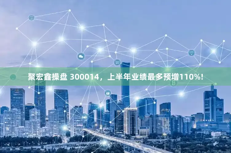 聚宏鑫操盘 300014，上半年业绩最多预增110%!