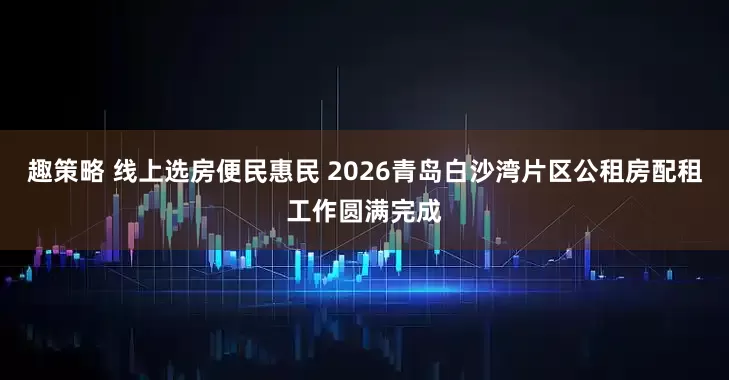 趣策略 线上选房便民惠民 2026青岛白沙湾片区公租房配租工作圆满完成