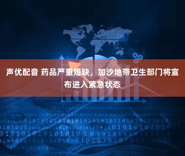 声优配音 药品严重短缺，加沙地带卫生部门将宣布进入紧急状态